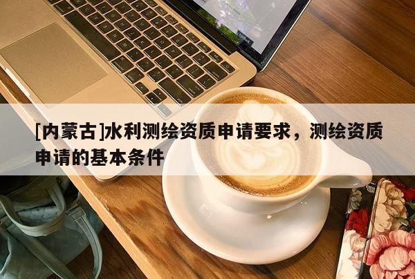 [內(nèi)蒙古]水利測繪資質(zhì)申請要求，測繪資質(zhì)申請的基本條件