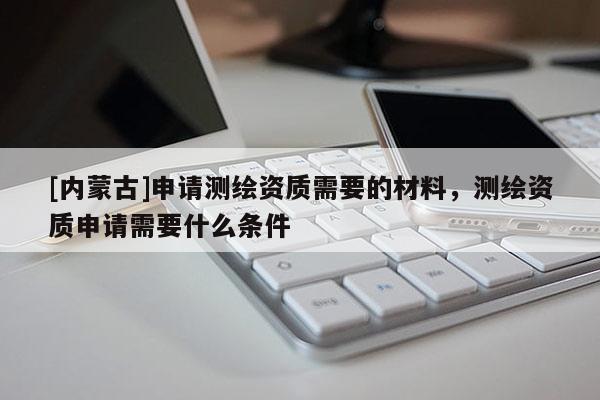 [內(nèi)蒙古]申請(qǐng)測(cè)繪資質(zhì)需要的材料，測(cè)繪資質(zhì)申請(qǐng)需要什么條件