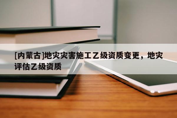 [內(nèi)蒙古]地災(zāi)災(zāi)害施工乙級(jí)資質(zhì)變更，地災(zāi)評(píng)估乙級(jí)資質(zhì)
