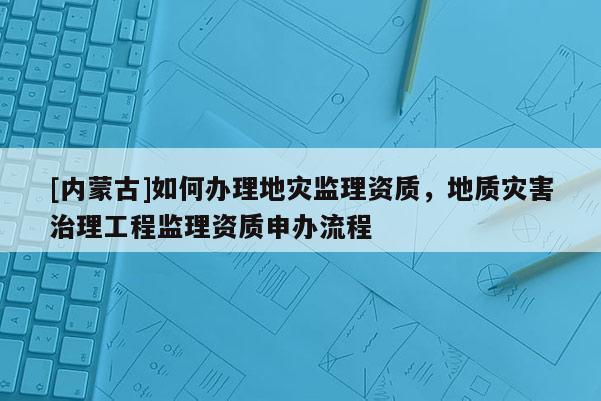 [內(nèi)蒙古]如何辦理地災(zāi)監(jiān)理資質(zhì)，地質(zhì)災(zāi)害治理工程監(jiān)理資質(zhì)申辦流程