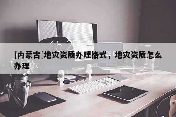 [內(nèi)蒙古]地災(zāi)資質(zhì)辦理格式，地災(zāi)資質(zhì)怎么辦理