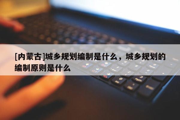 [內(nèi)蒙古]城鄉(xiāng)規(guī)劃編制是什么，城鄉(xiāng)規(guī)劃的編制原則是什么