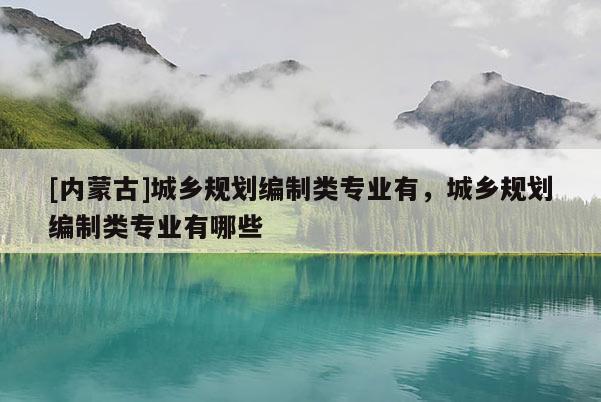 [內(nèi)蒙古]城鄉(xiāng)規(guī)劃編制類專業(yè)有，城鄉(xiāng)規(guī)劃編制類專業(yè)有哪些