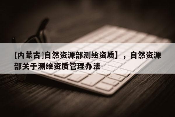 [內(nèi)蒙古]自然資源部測繪資質(zhì)】，自然資源部關(guān)于測繪資質(zhì)管理辦法