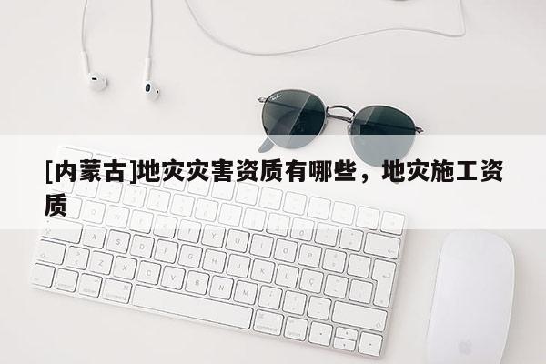 [內(nèi)蒙古]地災災害資質(zhì)有哪些，地災施工資質(zhì)