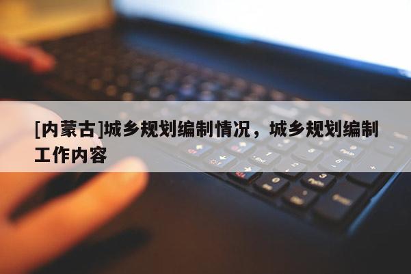[內(nèi)蒙古]城鄉(xiāng)規(guī)劃編制情況，城鄉(xiāng)規(guī)劃編制工作內(nèi)容