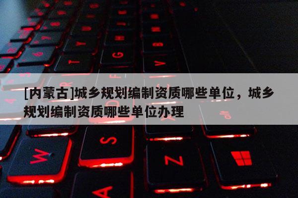 [內(nèi)蒙古]城鄉(xiāng)規(guī)劃編制資質(zhì)哪些單位，城鄉(xiāng)規(guī)劃編制資質(zhì)哪些單位辦理