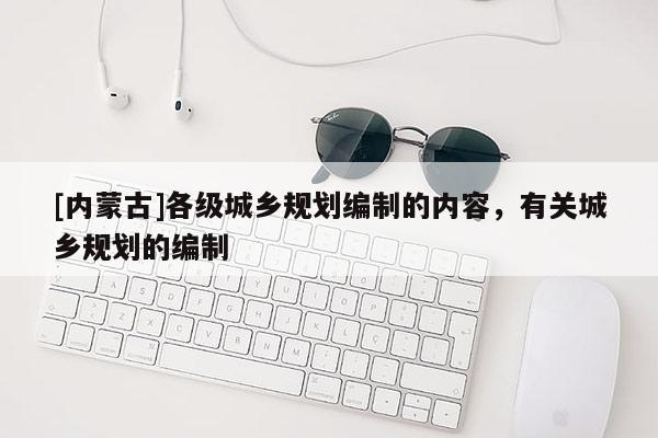 [內(nèi)蒙古]各級(jí)城鄉(xiāng)規(guī)劃編制的內(nèi)容，有關(guān)城鄉(xiāng)規(guī)劃的編制