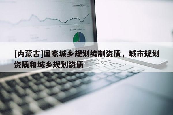 [內(nèi)蒙古]國家城鄉(xiāng)規(guī)劃編制資質(zhì)，城市規(guī)劃資質(zhì)和城鄉(xiāng)規(guī)劃資質(zhì)