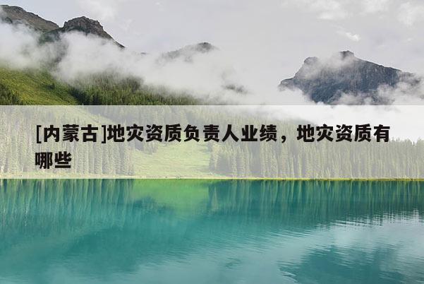 [內(nèi)蒙古]地災(zāi)資質(zhì)負(fù)責(zé)人業(yè)績，地災(zāi)資質(zhì)有哪些