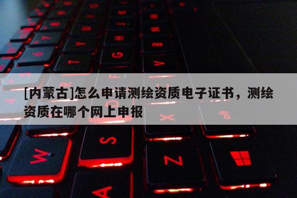 [內(nèi)蒙古]怎么申請測繪資質(zhì)電子證書，測繪資質(zhì)在哪個網(wǎng)上申報
