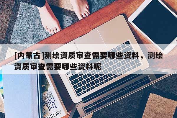 [內(nèi)蒙古]測(cè)繪資質(zhì)審查需要哪些資料，測(cè)繪資質(zhì)審查需要哪些資料呢