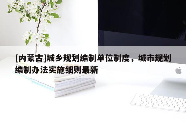 [內(nèi)蒙古]城鄉(xiāng)規(guī)劃編制單位制度，城市規(guī)劃編制辦法實(shí)施細(xì)則最新