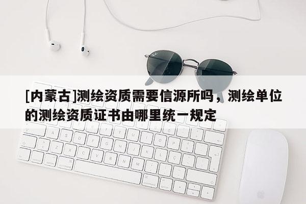 [內(nèi)蒙古]測(cè)繪資質(zhì)需要信源所嗎，測(cè)繪單位的測(cè)繪資質(zhì)證書(shū)由哪里統(tǒng)一規(guī)定