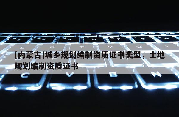[內(nèi)蒙古]城鄉(xiāng)規(guī)劃編制資質(zhì)證書類型，土地規(guī)劃編制資質(zhì)證書