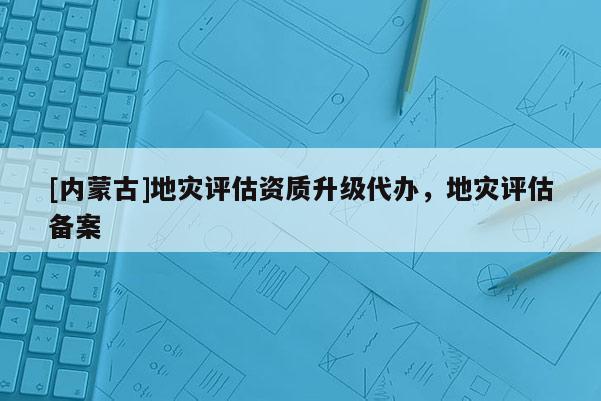[內(nèi)蒙古]地災(zāi)評(píng)估資質(zhì)升級(jí)代辦，地災(zāi)評(píng)估備案