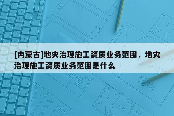 [內(nèi)蒙古]地災(zāi)治理施工資質(zhì)業(yè)務(wù)范圍，地災(zāi)治理施工資質(zhì)業(yè)務(wù)范圍是什么