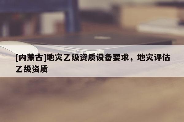 [內(nèi)蒙古]地災(zāi)乙級資質(zhì)設(shè)備要求，地災(zāi)評估乙級資質(zhì)
