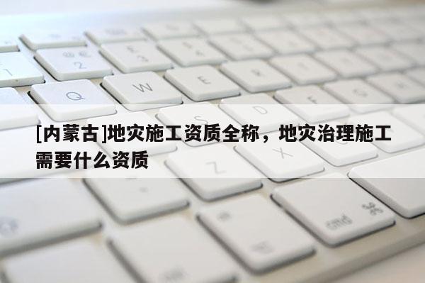 [內(nèi)蒙古]地災(zāi)施工資質(zhì)全稱，地災(zāi)治理施工需要什么資質(zhì)