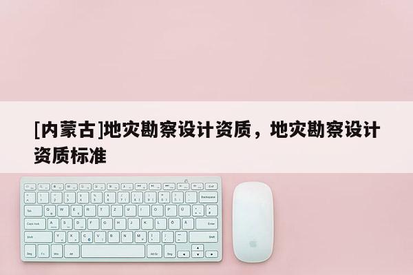 [內(nèi)蒙古]地災(zāi)勘察設(shè)計(jì)資質(zhì)，地災(zāi)勘察設(shè)計(jì)資質(zhì)標(biāo)準(zhǔn)