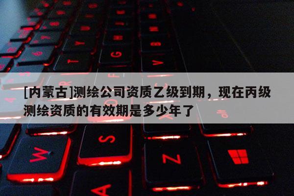 [內(nèi)蒙古]測繪公司資質(zhì)乙級到期，現(xiàn)在丙級測繪資質(zhì)的有效期是多少年了