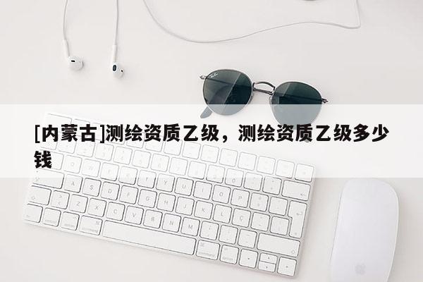 [內(nèi)蒙古]測(cè)繪資質(zhì)乙級(jí)，測(cè)繪資質(zhì)乙級(jí)多少錢