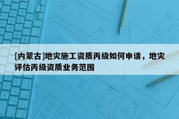 [內(nèi)蒙古]地災(zāi)施工資質(zhì)丙級如何申請，地災(zāi)評估丙級資質(zhì)業(yè)務(wù)范圍