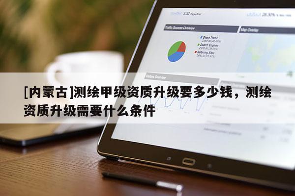 [內(nèi)蒙古]測(cè)繪甲級(jí)資質(zhì)升級(jí)要多少錢，測(cè)繪資質(zhì)升級(jí)需要什么條件