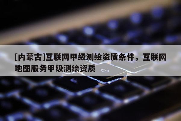 [內蒙古]互聯(lián)網甲級測繪資質條件，互聯(lián)網地圖服務甲級測繪資質