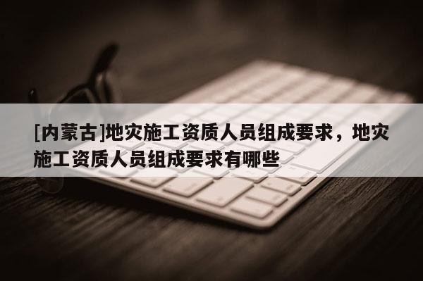 [內(nèi)蒙古]地災(zāi)施工資質(zhì)人員組成要求，地災(zāi)施工資質(zhì)人員組成要求有哪些