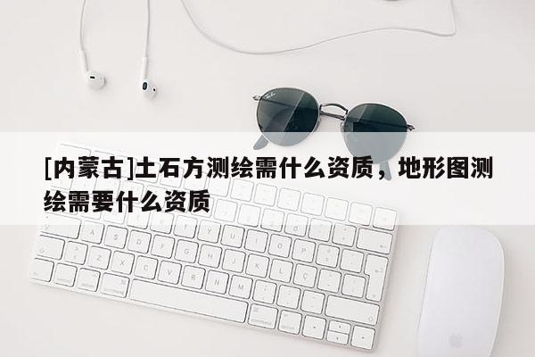 [內(nèi)蒙古]土石方測繪需什么資質(zhì)，地形圖測繪需要什么資質(zhì)