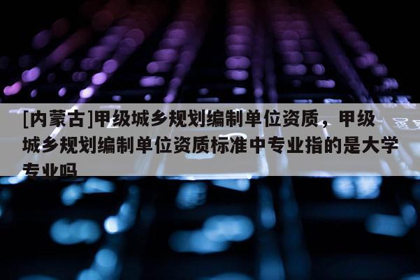 [內(nèi)蒙古]甲級城鄉(xiāng)規(guī)劃編制單位資質(zhì)，甲級城鄉(xiāng)規(guī)劃編制單位資質(zhì)標(biāo)準(zhǔn)中專業(yè)指的是大學(xué)專業(yè)嗎
