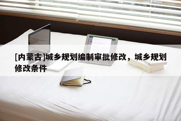 [內(nèi)蒙古]城鄉(xiāng)規(guī)劃編制審批修改，城鄉(xiāng)規(guī)劃修改條件