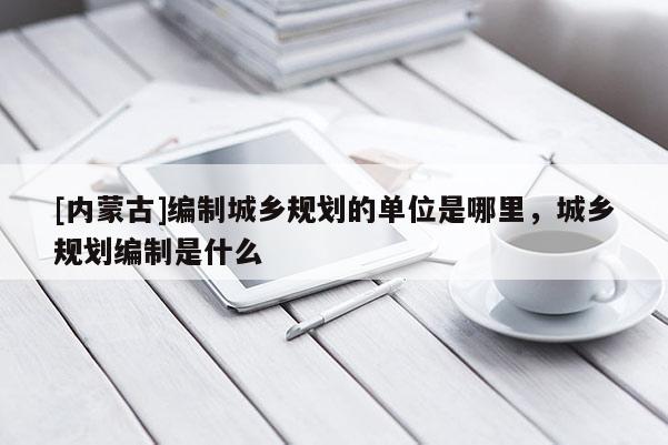 [內(nèi)蒙古]編制城鄉(xiāng)規(guī)劃的單位是哪里，城鄉(xiāng)規(guī)劃編制是什么