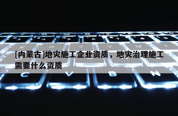 [內蒙古]地災施工企業(yè)資質，地災治理施工需要什么資質