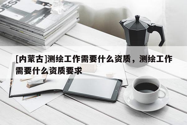 [內(nèi)蒙古]測繪工作需要什么資質(zhì)，測繪工作需要什么資質(zhì)要求