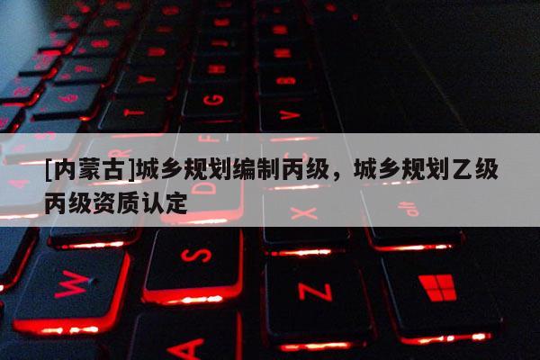 [內(nèi)蒙古]城鄉(xiāng)規(guī)劃編制丙級，城鄉(xiāng)規(guī)劃乙級丙級資質(zhì)認(rèn)定