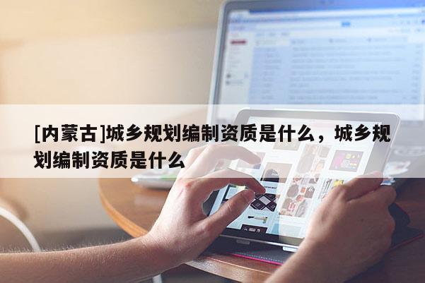 [內(nèi)蒙古]城鄉(xiāng)規(guī)劃編制資質(zhì)是什么，城鄉(xiāng)規(guī)劃編制資質(zhì)是什么
