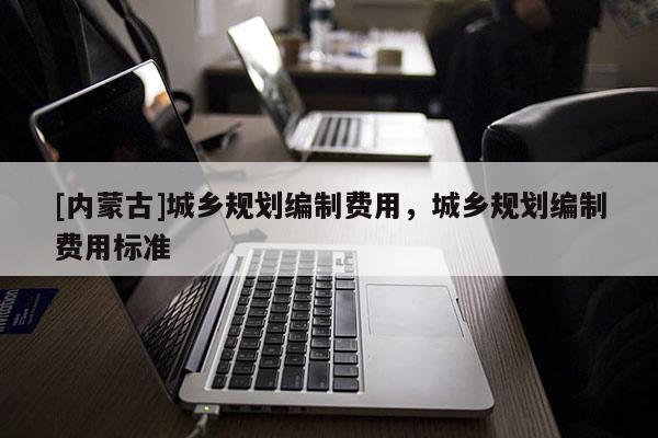 [內(nèi)蒙古]城鄉(xiāng)規(guī)劃編制費(fèi)用，城鄉(xiāng)規(guī)劃編制費(fèi)用標(biāo)準(zhǔn)
