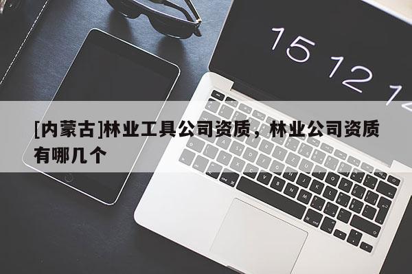 [內(nèi)蒙古]林業(yè)工具公司資質(zhì)，林業(yè)公司資質(zhì)有哪幾個