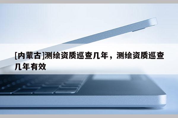 [內(nèi)蒙古]測繪資質(zhì)巡查幾年，測繪資質(zhì)巡查幾年有效