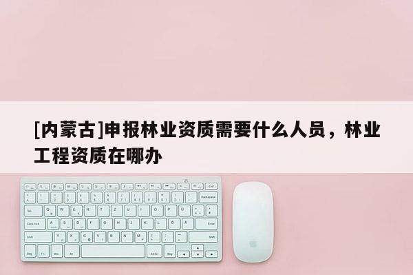 [內(nèi)蒙古]申報(bào)林業(yè)資質(zhì)需要什么人員，林業(yè)工程資質(zhì)在哪辦