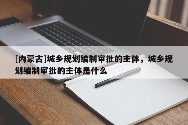 [內蒙古]城鄉(xiāng)規(guī)劃編制審批的主體，城鄉(xiāng)規(guī)劃編制審批的主體是什么