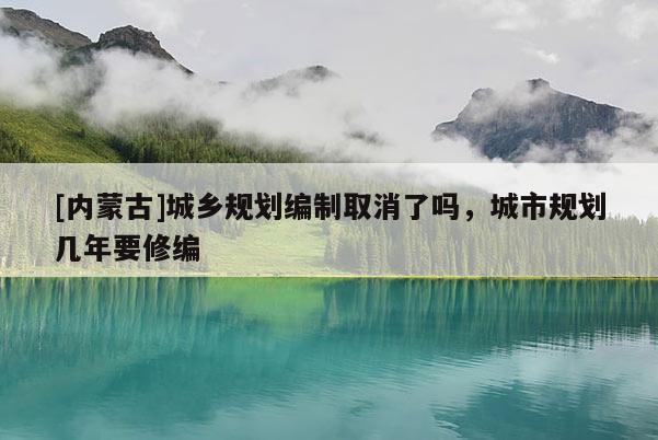 [內(nèi)蒙古]城鄉(xiāng)規(guī)劃編制取消了嗎，城市規(guī)劃幾年要修編