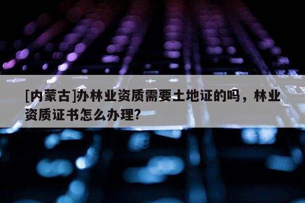 [內(nèi)蒙古]辦林業(yè)資質(zhì)需要土地證的嗎，林業(yè)資質(zhì)證書怎么辦理?