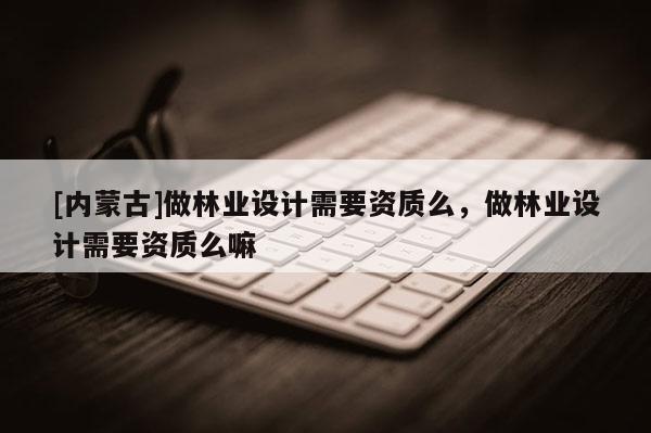 [內(nèi)蒙古]做林業(yè)設(shè)計需要資質(zhì)么，做林業(yè)設(shè)計需要資質(zhì)么嘛