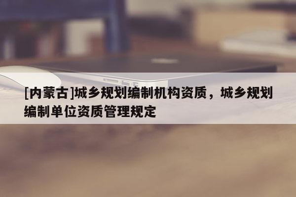 [內(nèi)蒙古]城鄉(xiāng)規(guī)劃編制機構(gòu)資質(zhì)，城鄉(xiāng)規(guī)劃編制單位資質(zhì)管理規(guī)定