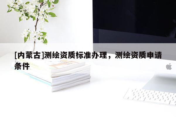 [內(nèi)蒙古]測繪資質(zhì)標(biāo)準(zhǔn)辦理，測繪資質(zhì)申請條件