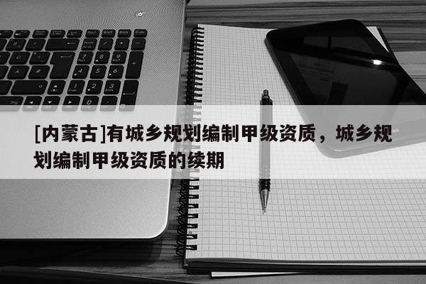 [內(nèi)蒙古]有城鄉(xiāng)規(guī)劃編制甲級(jí)資質(zhì)，城鄉(xiāng)規(guī)劃編制甲級(jí)資質(zhì)的續(xù)期