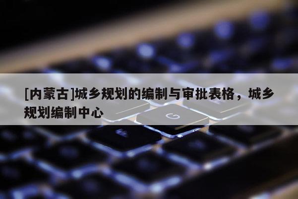 [內(nèi)蒙古]城鄉(xiāng)規(guī)劃的編制與審批表格，城鄉(xiāng)規(guī)劃編制中心